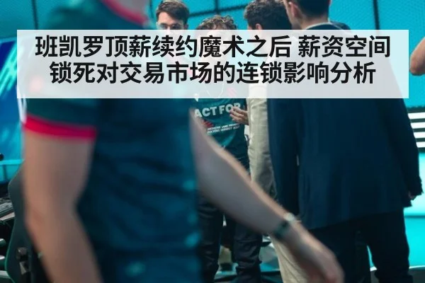 班凯罗顶薪续约魔术之后 薪资空间锁死对交易市场的连锁影响分析